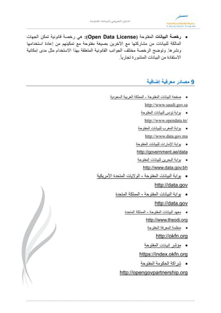 ‫بالبيانات‬ ‫التعريفي‬ ‫الدليل‬‫املفتوحة‬
‫رخصة‬‫البيانات‬‫المفتوحة‬(Open Data License:)‫هي‬‫رخصة‬‫قانونية‬‫تمكن‬‫الجهات‬
‫المالكة‬‫للبيانات‬‫من‬‫مشاركتها‬‫مع‬‫اآلخرين‬‫بصيغة‬‫مفتوحة‬‫مع‬‫تمكينهم‬‫من‬‫إعادة‬‫استخدامها‬
‫ونشرها‬.‫وتوضح‬‫الرخصة‬‫مختلف‬‫الجوانب‬‫القانونية‬‫المتعلقة‬‫بهذا‬‫االستخدام‬‫مثل‬‫مدى‬‫إمكانية‬
‫االستفادة‬‫من‬‫البيانات‬‫المنشورة‬ً‫ا‬‫تجاري‬.
9‫إضافية‬ ‫معرفية‬ ‫مصادر‬
‫المفتوحة‬ ‫البيانات‬ ‫صفحة‬-‫المملكة‬‫السعودية‬ ‫العربية‬
sasaudi.gov.http://www.
‫المفتوحة‬ ‫للبيانات‬ ‫تونس‬ ‫بوابة‬
http://www.opendata.tn/
‫المفتوحة‬ ‫للبيانات‬ ‫المغرب‬ ‫بوابة‬
http://www.data.gov.ma
‫المفتوحة‬ ‫للبيانات‬ ‫اإلمارات‬ ‫بوابة‬
http://government.ae/data
‫المفتوحة‬ ‫للبيانات‬ ‫البحرين‬ ‫بوابة‬
http://www.data.gov.bh
‫المفتوحة‬ ‫البيانات‬ ‫بوابة‬-‫األمريكية‬ ‫المتحدة‬ ‫الواليات‬
http://data.gov
‫المفتوحة‬ ‫البيانات‬ ‫بوابة‬-‫المتحدة‬ ‫المملكة‬
http://data.gov
‫المفتوحة‬ ‫البيانات‬ ‫معهد‬-‫المتحدة‬ ‫المملكة‬
http://www.theodi.org
‫منظمة‬‫المفتوحة‬ ‫المعرفة‬
http://okfn.org
‫مؤشر‬‫البيانات‬‫المفتوحة‬
https://index.okfn.org
‫المفتوحة‬ ‫الحكومة‬ ‫شراكة‬
http://opengovpartnership.org
 
