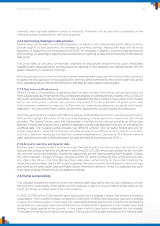 OPEN DATA MATURITY REPORT 2019 30
internally, that may have different names or hierarchy. Therefore, not all data that is published on the
individual portals is published on the national portals.
2.3.2 Overcoming challenges in data provision
Several steps can be taken to help data publishers contribute to the national data portal. Many countries
provide support to data publishers, for example by providing trainings, helping with legal and technical
questions, or supporting with the production of DCAT-AP metadata. In addition, countries organise sessions
and meetings on advantages, opportunities and benefits of opening up data and contributing to the national
data portal.
The portal team of Lithuania, for example, organised an educational programme for public employees
regarding open data publication and discussed the opening of new datasets with representatives from 64
public institutions in numerous meetings.
Another good practice comes from Slovenia, where meetings were organised with individual data publishers
to assess the best approach for data publication, either by being harvested by the national open data portal
or by uploading data on the portal themselves, and step-by-step support was provided.
2.3.3 Data from unofficial sources
When it comes to the possibility of uploading data that does not stem from official sources (data that is not
from a public body but might be the result of research projects or contributions by citizens), only 10 (36%) of
the EU28 national portals offer this possibility. The explanation for this is rooted in many cases in the mission
and scope of the portal – whose main purpose is specified to be the publication of public sector data
only. However, in several countries, such as Denmark and Luxembourg, everyone can upload data instead,
regardless if this data stems from citizens, private firms, associations, or public bodies and institutions.
Interesting approaches to publish both official as well as unofficial data come from Luxembourg and France.
Both portals highlight the nature of the source by displaying a stamp symbol to characterise official data
providers. The “stamp” shows users that the provider is certified by the national portal as an official data
provider. Finland and Bulgaria have a different approach and provide dedicated sections on the portal for
unofficial data. The Bulgarian portal provides two different sections, one for public bodies and one for
private organisations, while the Finnish national portal provides three different sections: data from societies
and trusts, data from individuals, and data from private enterprises and corporations. The Austrian national
open data portal provides a dedicated portal for data provided by businesses and NGO’s.
2.3.4 Access to real-time and dynamic data
Another aspect assessed under this dimension was the level at which the national open data infrastructure
also provides access to real-time and dynamic data. Only 21% of EU28 national data portals still do not make
any real-time source discoverable. Missing this opportunity are the national portals from Bulgaria, Croatia,
the Czech Republic, Hungary, Portugal, Slovakia, and the UK. Worth mentioning here is that access to real-
time data in the UK as in the other Member States takes place rather directly on the portals hosted by the
respective data providers. Like for API access in general, the space of real-time and dynamic data is strongly
promoted by the latest Open Data and Public Sector Information directive, hence it is expected that soon
most national portal infrastructures will adapt accordingly.
2.4 Portal sustainability
This indicator analyses the extent to which the national open data teams have set up a strategy to ensure
the long-term sustainability of the portal, and the measures in place to ensure that the portal caters to the
needs and brings an added value to the main audience.
In 2019, 22 (79%) of the EU28 national open data portals have a strategy in place that ensures the portal’s
sustainability. This is a slight increase compared to 2018 when 19 (69%) national portals had such a strategy
in place. As in previous years, in most cases, the sustainability strategy seems to be limited to the portal being
recognised as a necessary and instrumental function of government operations in the broader open data
strategy or digital agenda of the country – in the cases in which open data is integrated into this strategy.
The budget to maintain and improve the portals is, hence, part of the budget dedicated to the national open
 
