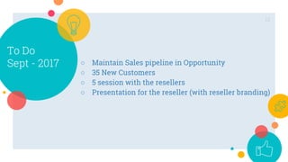 To Do
Sept - 2017
12
○ Maintain Sales pipeline in Opportunity
○ 35 New Customers
○ 5 session with the resellers
○ Presentation for the reseller (with reseller branding)
 