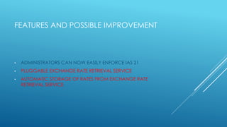 FEATURES AND POSSIBLE IMPROVEMENT
• ADMINISTRATORS CAN NOW EASILY ENFORCE IAS 21
• PLUGGABLE EXCHANGE RATE RETRIEVAL SERVICE
• AUTOMATIC STORAGE OF RATES FROM EXCHANGE RATE
RETRIEVAL SERVICE
 