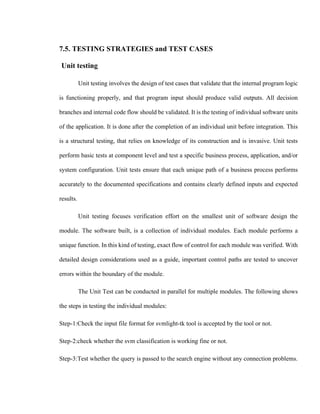 7.5. TESTING STRATEGIES and TEST CASES
Unit testing
Unit testing involves the design of test cases that validate that the internal program logic
is functioning properly, and that program input should produce valid outputs. All decision
branches and internal code flow should be validated. It is the testing of individual software units
of the application. It is done after the completion of an individual unit before integration. This
is a structural testing, that relies on knowledge of its construction and is invasive. Unit tests
perform basic tests at component level and test a specific business process, application, and/or
system configuration. Unit tests ensure that each unique path of a business process performs
accurately to the documented specifications and contains clearly defined inputs and expected
results.
Unit testing focuses verification effort on the smallest unit of software design the
module. The software built, is a collection of individual modules. Each module performs a
unique function. In this kind of testing, exact flow of control for each module was verified. With
detailed design considerations used as a guide, important control paths are tested to uncover
errors within the boundary of the module.
The Unit Test can be conducted in parallel for multiple modules. The following shows
the steps in testing the individual modules:
Step-1:Check the input file format for svmlight-tk tool is accepted by the tool or not.
Step-2:check whether the svm classification is working fine or not.
Step-3:Test whether the query is passed to the search engine without any connection problems.
 