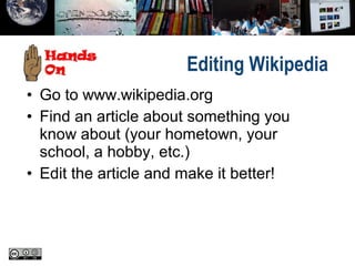 Editing Wikipedia
• Go to www.wikipedia.org
• Find an article about something you
know about (your hometown, your
school, a hobby, etc.)
• Edit the article and make it better!
 