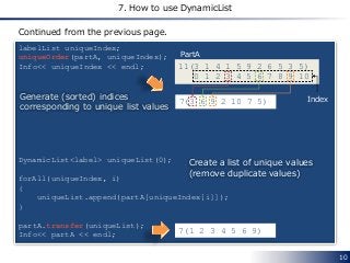 10
7. How to use DynamicList
labelList uniqueIndex;
uniqueOrder(partA, uniqueIndex);
Info<< uniqueIndex << endl;
DynamicList<label> uniqueList(0);
forAll(uniqueIndex, i)
{
uniqueList.append(partA[uniqueIndex[i]]);
}
partA.transfer(uniqueList);
Info<< partA << endl;
7(3 6 9 2 10 7 5)
Continued from the previous page.
Generate (sorted) indices
corresponding to unique list values
7(1 2 3 4 5 6 9)
11(3 1 4 1 5 9 2 6 5 3 5)
0 1 2 3 4 5 6 7 8 9 10
Index
Create a list of unique values
(remove duplicate values)
PartA
 