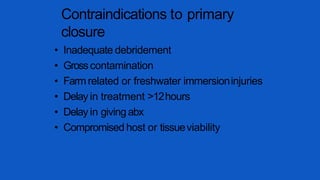 Contraindications to primary
closure
• Inadequate debridement
• Grosscontamination
• Farmrelated or freshwater immersioninjuries
• Delay in treatment >12hours
• Delay in givingabx
• Compromised host or tissueviability
 