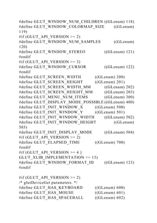 #define GLUT_WINDOW_NUM_CHILDREN ((GLenum) 118)
#define GLUT_WINDOW_COLORMAP_SIZE ((GLenum)
119)
#if (GLUT_API_VERSION >= 2)
#define GLUT_WINDOW_NUM_SAMPLES ((GLenum)
120)
#define GLUT_WINDOW_STEREO ((GLenum) 121)
#endif
#if (GLUT_API_VERSION >= 3)
#define GLUT_WINDOW_CURSOR ((GLenum) 122)
#endif
#define GLUT_SCREEN_WIDTH ((GLenum) 200)
#define GLUT_SCREEN_HEIGHT ((GLenum) 201)
#define GLUT_SCREEN_WIDTH_MM ((GLenum) 202)
#define GLUT_SCREEN_HEIGHT_MM ((GLenum) 203)
#define GLUT_MENU_NUM_ITEMS ((GLenum) 300)
#define GLUT_DISPLAY_MODE_POSSIBLE ((GLenum) 400)
#define GLUT_INIT_WINDOW_X ((GLenum) 500)
#define GLUT_INIT_WINDOW_Y ((GLenum) 501)
#define GLUT_INIT_WINDOW_WIDTH ((GLenum) 502)
#define GLUT_INIT_WINDOW_HEIGHT ((GLenum)
503)
#define GLUT_INIT_DISPLAY_MODE ((GLenum) 504)
#if (GLUT_API_VERSION >= 2)
#define GLUT_ELAPSED_TIME ((GLenum) 700)
#endif
#if (GLUT_API_VERSION >= 4 ||
GLUT_XLIB_IMPLEMENTATION >= 13)
#define GLUT_WINDOW_FORMAT_ID ((GLenum) 123)
#endif
#if (GLUT_API_VERSION >= 2)
/* glutDeviceGet parameters. */
#define GLUT_HAS_KEYBOARD ((GLenum) 600)
#define GLUT_HAS_MOUSE ((GLenum) 601)
#define GLUT_HAS_SPACEBALL ((GLenum) 602)
 