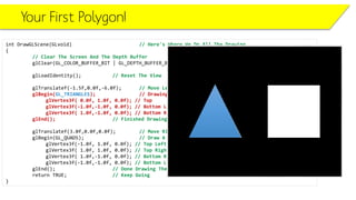Your First Polygon!
int DrawGLScene(GLvoid) // Here's Where We Do All The Drawing
{
// Clear The Screen And The Depth Buffer
glClear(GL_COLOR_BUFFER_BIT | GL_DEPTH_BUFFER_BIT);
glLoadIdentity(); // Reset The View
glTranslatef(-1.5f,0.0f,-6.0f); // Move Left 1.5 Units And Into The Screen 6.0
glBegin(GL_TRIANGLES); // Drawing Using Triangles
glVertex3f( 0.0f, 1.0f, 0.0f); // Top
glVertex3f(-1.0f,-1.0f, 0.0f); // Bottom Left
glVertex3f( 1.0f,-1.0f, 0.0f); // Bottom Right
glEnd(); // Finished Drawing The Triangle
glTranslatef(3.0f,0.0f,0.0f); // Move Right 3 Units
glBegin(GL_QUADS); // Draw A Quad
glVertex3f(-1.0f, 1.0f, 0.0f); // Top Left
glVertex3f( 1.0f, 1.0f, 0.0f); // Top Right
glVertex3f( 1.0f,-1.0f, 0.0f); // Bottom Right
glVertex3f(-1.0f,-1.0f, 0.0f); // Bottom Left
glEnd(); // Done Drawing The Quad
return TRUE; // Keep Going
}
 