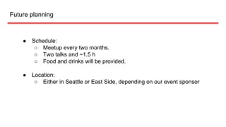 Future planning
● Schedule:
○ Meetup every two months.
○ Two talks and ~1.5 h
○ Food and drinks will be provided.
● Location:
○ Either in Seattle or East Side, depending on our event sponsor
 