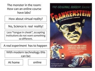 The monster in the room:
How can an online course
have labs?
How about virtual reality?
No, Science is real reality!
Less “tongue in cheek”, accepting
institutions do not want something
so different.
Frankenstein (1931)
copyright expired
A real experiment has to happen
With modern technology this
can be:
At home online
 