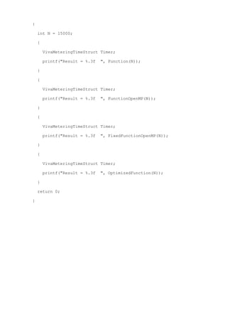 {

    int N = 15000;

    {

        VivaMeteringTimeStruct Timer;

        printf("Result = %.3f   ", Function(N));

    }

    {

        VivaMeteringTimeStruct Timer;

        printf("Result = %.3f   ", FunctionOpenMP(N));

    }

    {

        VivaMeteringTimeStruct Timer;

        printf("Result = %.3f   ", FixedFunctionOpenMP(N));

    }

    {

        VivaMeteringTimeStruct Timer;

        printf("Result = %.3f   ", OptimizedFunction(N));

    }

    return 0;

}
 