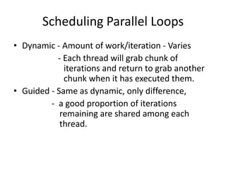 Scheduling Parallel Loops
• Dynamic - Amount of work/iteration - Varies
           - Each thread will grab chunk of
             iterations and return to grab another
             chunk when it has executed them.
• Guided - Same as dynamic, only difference,
         - a good proportion of iterations
            remaining are shared among each
            thread.
 