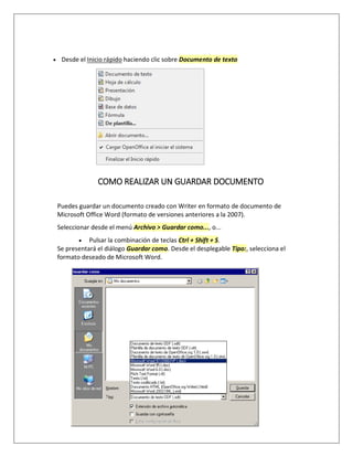  Desde el Inicio rápido haciendo clic sobre Documento de texto
COMO REALIZAR UN GUARDAR DOCUMENTO
Puedes guardar un documento creado con Writer en formato de documento de
Microsoft Office Word (formato de versiones anteriores a la 2007).
Seleccionar desde el menú Archivo > Guardar como..., o...
 Pulsar la combinación de teclas Ctrl + Shift + S.
Se presentará el diálogo Guardar como. Desde el desplegable Tipo:, selecciona el
formato deseado de Microsoft Word.
 