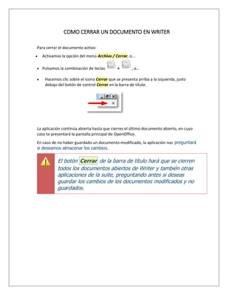COMO CERRAR UN DOCUMENTO EN WRITER
Para cerrar el documento activo:
 Activamos la opción del menú Archivo / Cerrar, o...
 Pulsamos la combinación de teclas + , o...
 Hacemos clic sobre el icono Cerrar que se presenta arriba a la izquierda, justo
debajo del botón de control Cerrar en la barra de título:
La aplicación continúa abierta hasta que cierres el último documento abierto, en cuyo
caso te presentará la pantalla principal de OpenOffice.
En caso de no haber guardado un documento modificado, la aplicación nos preguntará
si deseamos almacenar los cambios.
El botón Cerrar de la barra de título hará que se cierren
todos los documentos abiertos de Writer y también otras
aplicaciones de la suite, preguntando antes si deseas
guardar los cambios de los documentos modificados y no
guardados.
 