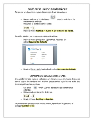 COMO CREAR UN DOCUMENTO EN CALC
Para crear un documento nuevo disponemos de varias opciones:
 Hacemos clic en el botón Nuevo ubicado en la barra de
herramientas estándar.
 Utilizando la combinación de teclas
Ctrl + U
 Desde el menú Archivo > Nuevo > Documento de Texto.
También puedes crea nuevos documentos de Writer:
 Desde el menú principal de OpenOffice, haciendo clic
sobre Documento de texto
 Desde el Inicio rápido haciendo clic sobre Documento de texto
GUARDAR UN DOCUMENTO EN CALC
Una vez terminado nuestro trabajo en un documento, o en el caso de querer
salvar copias intermedias del mismo, procedemos a guardarlo. Para ello
tenemos diferentes caminos:
 Clic en el botón Guardar de la barra de herramientas
estándar.
 Utilizamos la combinación de teclas
Ctrl + G
 Desde el Menú Archivo > Guardar.
La primera vez que se guarda un documento, Openffice Calc presenta el
diálogo Guardar como:
 