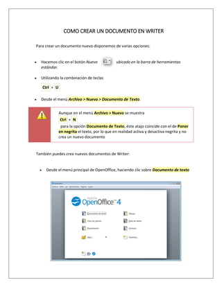COMO CREAR UN DOCUMENTO EN WRITER
Para crear un documento nuevo disponemos de varias opciones:
 Hacemos clic en el botón Nuevo ubicado en la barra de herramientas
estándar.
 Utilizando la combinación de teclas
Ctrl + U
 Desde el menú Archivo > Nuevo > Documento de Texto.
Aunque en el menú Archivo > Nuevo se muestra
Ctrl + N
para la opción Documento de Texto, éste atajo coincide con el de Poner
en negrita el texto, por lo que en realidad activa y desactiva negrita y no
crea un nuevo documento
También puedes crea nuevos documentos de Writer:
 Desde el menú principal de OpenOffice, haciendo clic sobre Documento de texto
 