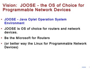 Vision: JOOSE - the OS of Choice for 
Programmable Network Devices 
• JOOSE - Java Oplet Operation System 
Environment 
• JOOSE is OS of choice for routers and network 
devices. 
• Be the Microsoft for Routers 
• (or better way the Linux for Programmable Network 
Devices) 
9/29/99 7 
 