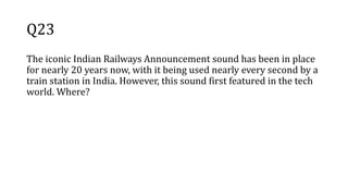 Q23
The iconic Indian Railways Announcement sound has been in place
for nearly 20 years now, with it being used nearly every second by a
train station in India. However, this sound first featured in the tech
world. Where?
 