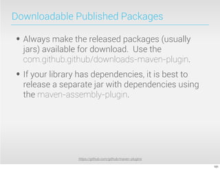Downloadable Published Packages

• Always make the released packages (usually
  jars) available for download. Use the
  com.github.github/downloads-maven-plugin.
• If your library has dependencies, it is best to
  release a separate jar with dependencies using
  the maven-assembly-plugin.




                 https://github.com/github/maven-plugins

                                                           101
 
