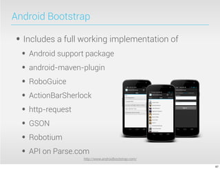Android Bootstrap

• Includes a full working implementation of
  • Android support package
  • android-maven-plugin
  • RoboGuice
  • ActionBarSherlock
  • http-request
  • GSON
  • Robotium
  • API on Parse.com
                  http://www.androidbootstrap.com/

                                                     67
 