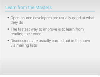 Learn from the Masters

• Open source developers are usually good at what
  they do
• The fastest way to improve is to learn from
  reading their code
• Discussions are usually carried out in the open
  via mailing lists




                                                    7
 