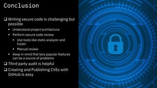 Conclusion
9
q Writing secure code is challenging but
possible
§ Understand project architecture
§ Perform secure code review
§ Use tools like static analyzer and
fuzzer
§ Manual review
§ Keep in mind that less popular features
can be a source of problems
q Third party audit is helpful
q Creating and Publishing CVEs with
GitHub is easy
 
