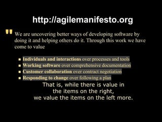 http://agilemanifesto.org

"   We are uncovering better ways of developing software by
    doing it and helping others do it. Through this work we have
    come to value

       Individuals and interactions over processes and tools
       Working software over comprehensive documentation
       Customer collaboration over contract negotiation
       Responding to change over following a plan
               That is, while there is value in
                  the items on the right,
            we value the items on the left more.
 