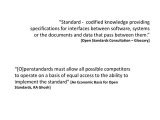“Standard - codified knowledge providing
        specifications for interfaces between software, systems
          or the documents and data that pass between them.”
                               [Open Standards Consultation – Glossary]




“*O]penstandards must allow all possible competitors
to operate on a basis of equal access to the ability to
implement the standard” [An Economic Basis for Open
Standards, RA Ghosh]
 