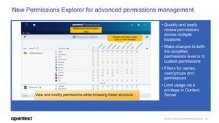 OpenText Confidential. ©2019 All Rights Reserved. 21
Advanced permission
view
Detailed permission levels
(click to make changes)
New Permissions Explorer for advanced permissions management
• Quickly and easily
review permissions
across multiple
locations
• Make changes to both
the simplified
permissions level or to
custom permissions
• Filters for names,
user/groups and
permissions
• Limit usage via a
privilege in Content
ServerView and modify permissions while browsing folder structure
 