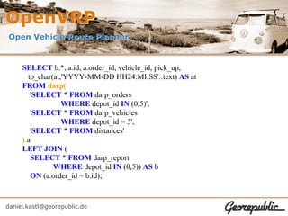 OpenVRP
Open Vehicle Route Planner


     SELECT b.*, a.id, a.order_id, vehicle_id, pick_up,
      to_char(at,'YYYY-MM-DD HH24:MI:SS'::text) AS at
     FROM darp(
       'SELECT * FROM darp_orders
                 WHERE depot_id IN (0,5)',
       'SELECT * FROM darp_vehicles
                 WHERE depot_id = 5',
       'SELECT * FROM distances'
     )a
     LEFT JOIN (
       SELECT * FROM darp_report
              WHERE depot_id IN (0,5)) AS b
       ON (a.order_id = b.id);


daniel.kastl@georepublic.de
 