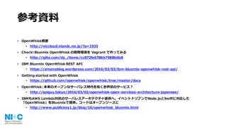 参考資料
• OpenWhisk概要
• http://niccloud.niandc.ne.jp/?p=1933
• Check! Bluemix OpenWhisk の開発環境を Vagrant で作ってみる
• http://qiita.com/dz_/items/cc872fe6786b7988b6b8
• IBM Bluemix OpenWhisk REST API
• https://amanoblog.wordpress.com/2016/03/03/ibm-bluemix-openwhisk-rest-api/
• Getting started with OpenWhisk
• https://github.com/openwhisk/openwhisk/tree/master/docs
• OpenWhisk: 本来のオープンなサーバレス時代を拓く世界初のサービス？
• http://apiguy.tokyo/2016/03/02/openwhisk-open-servless-architecture-japanese/
• IBMもAWS Lambda対抗のサーバレスアーキテクチャ提供へ。イベントドリブンでNode.jsとSwiftに対応した
「OpenWhisk」をBluemixで提供。コードはオープンソースに
• http://www.publickey1.jp/blog/16/openwhisk_bluemix.html
 