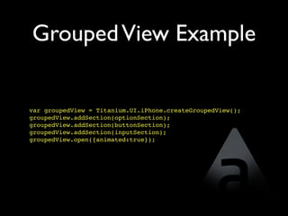 Grouped View Example


var groupedView = Titanium.UI.iPhone.createGroupedView();
groupedView.addSection(optionSection);
groupedView.addSection(buttonSection);
groupedView.addSection(inputSection);
groupedView.open({animated:true});
 