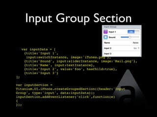 Input Group Section

     var inputData = [
      {title:'Input 1',
       input:switchInstance, image:'iTunes.png'},
      {title:'Sound', input:sliderInstance, image:'Mail.png'},
      {title:'Name', input:textInstance},
      {title:'Input 2', value:'foo', hasChild:true},
      {title:'Input 3'}  
];

var inputSection =
Titanium.UI.iPhone.createGroupedSection({header:'Input
Group', type:'input', data:inputData});
inputSection.addEventListener('click',function(e)
{
});
 