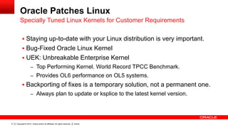 Oracle Patches Linux
         Specially Tuned Linux Kernels for Customer Requirements

            Staying up-to-date with your Linux distribution is very important.
            Bug-Fixed Oracle Linux Kernel
            UEK: Unbreakable Enterprise Kernel
                      – Top Performing Kernel. World Record TPCC Benchmark.
                      – Provides OL6 performance on OL5 systems.
            Backporting of fixes is a temporary solution, not a permanent one.
                      – Always plan to update or ksplice to the latest kernel version.




21   Copyright © 2012, Oracle and/or its affiliates. All rights reserved.   Oracle
 