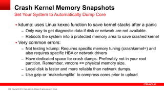 Crash Kernel Memory Snapshots
         Set Your System to Automatically Dump Core

           kdump: uses Linux kexec function to save kernel stacks after a panic
                     – Only way to get diagnostic data if disk or network are not available.
                     – Reboots the system into a protected memory area to save crashed kernel
           Very common errors:
                     – Not testing kdump: Requires specific memory tuning (crashkernel=) and
                       also requires specific HBA or network drivers
                     – Have dedicated space for crash dumps. Preferably not in your root
                       partition. Remember, vmcore == physical memory size.
                     – Local disk is faster and more reliable than network dumps.
                     – Use gzip or `makedumpfile` to compress cores prior to upload


29   Copyright © 2012, Oracle and/or its affiliates. All rights reserved.   Oracle
 