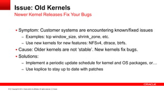Issue: Old Kernels
         Newer Kernel Releases Fix Your Bugs


            Symptom: Customer systems are encountering known/fixed issues
                     – Examples: tcp window_size, shrink_zone, etc.
                     – Use new kernels for new features: NFSv4, dtrace, btrfs.
            Cause: Older kernels are not „stable‟. New kernels fix bugs.
            Solutions:
                     – Implement a periodic update schedule for kernel and OS packages, or…
                     – Use ksplice to stay up to date with patches




33   Copyright © 2012, Oracle and/or its affiliates. All rights reserved.   Oracle
 