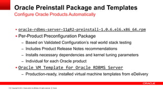 Oracle Preinstall Package and Templates
        Configure Oracle Products Automatically


           oracle-rdbms-server-11gR2-preinstall-1.0.6.el6.x86_64.rpm
           Per-Product Preconfiguration Package
                    – Based on Validated Configuration‟s real world stack testing
                    – Includes Product Release Notes recommendations
                    – Installs necessary dependencies and kernel tuning parameters
                    – Individual for each Oracle product
           Oracle VM Template for Oracle RDBMS Server
                    – Production-ready, installed virtual machine templates from eDelivery


6   Copyright © 2012, Oracle and/or its affiliates. All rights reserved.   Oracle
 