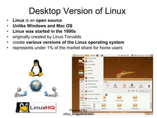 Desktop Version of Linux  Linux  is an  open source Unlike Windows and Mac OS Linux was started in the 1990s originally created by Linus Torvalds  create  various versions of the Linux operating system   represents under 1% of the market share for home users Prepared By; willye_83@yahoo.com 