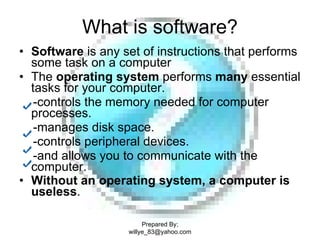 What is software? Software  is any set of instructions that performs some task on a computer  The  operating system  performs  many  essential tasks for your computer.  -controls the memory needed for computer  processes. -manages disk space. -controls peripheral devices. -and allows you to communicate with the computer. Without an operating system, a computer is useless .   Prepared By; willye_83@yahoo.com 
