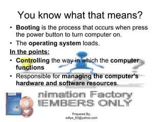You know what that means?  Booting  is the process that occurs when press the power button to turn computer on.  The  operating system  loads. In the points: Controlling  the way in which the  computer functions Responsible for  managing the computer's hardware and software resources .  Prepared By; willye_83@yahoo.com 