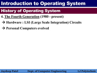 Introduction to Operating System
History of Operating System
4. The Fourth Generation (1980 - present)
 Hardware : LSI (Large Scale Integration) Circuits
 Personal Computers evolved
Jaydeep Patel Dept. of Computer Engineering LJ Polytechnic
 