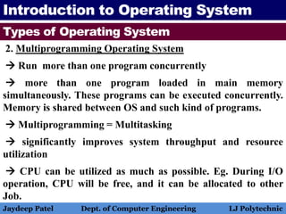 Introduction to Operating System
Types of Operating System
2. Multiprogramming Operating System
 Run more than one program concurrently
 more than one program loaded in main memory
simultaneously. These programs can be executed concurrently.
Memory is shared between OS and such kind of programs.
 Multiprogramming = Multitasking
 significantly improves system throughput and resource
utilization
 CPU can be utilized as much as possible. Eg. During I/O
operation, CPU will be free, and it can be allocated to other
Job.
Jaydeep Patel Dept. of Computer Engineering LJ Polytechnic
 