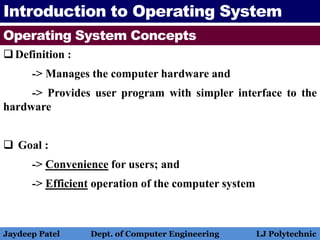 Introduction to Operating System
Operating System Concepts
Definition :
-> Manages the computer hardware and
-> Provides user program with simpler interface to the
hardware
 Goal :
-> Convenience for users; and
-> Efficient operation of the computer system
Jaydeep Patel Dept. of Computer Engineering LJ Polytechnic
 