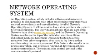  An Operating system, which includes software and associated
protocols to communicate with other autonomous computers via a
network conveniently and cost-effectively, is called Network
Operating System. It allows devices like a disk, printers, etc., shared
between computers. The individual machines that are part of the
Network have their operating system, and the Network Operating
System resides on the top of the individual machines. Since
individual machines have their Operating System to access
resources from other computers, they have to log into another
machine using the correct password. This feature also results in no
process migration, and processes running at different machines
cannot communicate. The transmission control protocol is the
common network protocol.
 