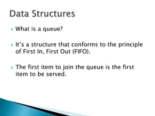 What is a queue?
 It’s a structure that conforms to the principle
of First In, First Out (FIFO).
 The first item to join the queue is the first
item to be served.
 