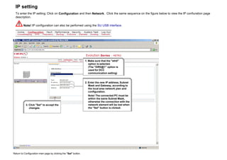 IP setting
To enter the IP setting; Click on Configuration and then Network. Click the same sequence on the figure below to view the IP confiuration page
description.
Note! IP configuration can also be perforned using the SU USB interface.
1. Make sure that the "eth0"
option is selected.
(The "DIR0@1" option is
used for DCC
communication setting)
2. Enter the new IP address, Subnet
Mask and Gateway, according to
the local area network plan and
configuration.
Note! The connected PC must be
within the same Subnet Mask,
otherwise the connection with the
network element will be lost when
the "Set" button is clicked.
3. Click "Set" to accept the
changes.
Return to Configuration main page by clicking the "Set" button.
 