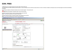 EOW, PRBS
A PRBS signal can be inserted instead of the regular traffic to test the EOW Unit.
The EOW contains two PRBS Generators and two Checkers. Only one Generator and one Checker are active at the time. When one checker is enabled, by clicking the arrow on the block diagram, the other will automatically
be disabled.
The Generator is started by clicking the Generator arrow on the block diagram. The arrow turns red.
Note! When the Generator is activated, traffic on this Port will be broken.
Activate the uppermost Checker, to test the Customer Interface side of the EOW.
Note! A loop must be activated at the Customer interface side.
Activate the rightmost Checker, to test the IFU Basic Frame interface side of the EOW.
Note! A loop must be activated at the IFU Basic Frame interface side.
 