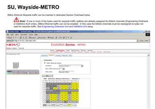 SU, Wayside-METRO
2Mb/s Ethernet Wayside traffic can be inserted in dedicated Section Overhead bytes.
Note! If one or more of the bytes used for wayside traffic (yellow) are already assigned for 64kb/s channels (Engineering Orderwire
or 4x64kb/s AUX Units), 2Mb/s Ethernet traffic can not be enabled. In this case the 64kb/s channels must be reassigned to bytes not
used for wayside traffic. See Engineering Orderwire Unit and 4x64kb/s Unit setup.
 