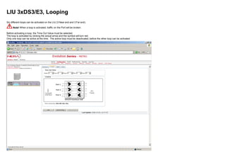 LIU 3xDS3/E3, Looping
Six different loops can be activated on the LIU (3 Near end and 3 Far end).
Note! When a loop is activated, traffic on the Port will be broken.
Before activating a loop, the Time Out Value must be selected.
The loop is activated by clicking the actual arrow and the symbol will turn red.
Only one loop can be active at the time. The active loop must be deactivated, before the other loop can be activated.
 