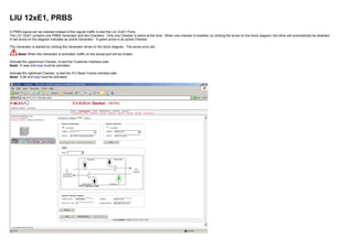 LIU 12xE1, PRBS
A PRBS signal can be inserted instead of the regular traffic to test the LIU 12xE1 Ports.
The LIU 12xE1 contains one PRBS Generator and two Checkers. Only one Checker is active at the time. When one checker is enabled, by clicking the arrow on the block diagram, the other will automatically be disabled.
A red arrow on the diagram indicates an active Generator. A green arrow is an active Checker.
The Generator is started by clicking the Generator arrow on the block diagram. The arrow turns red.
Note! When the Generator is activated, traffic on the actual port will be broken.
Activate the uppermost Checker, to test the Customer Interface side.
Note! A near end loop must be activated.
Activate the rightmost Checker, to test the IFU Basic Frame interface side.
Note! A far end loop must be activated.
 