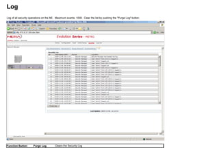 Log
Log of all security operations on the NE. Maximum events: 1000. Clear the list by pushing the "Purge Log" button.
Function Button: Purge Log Clears the Security Log
 