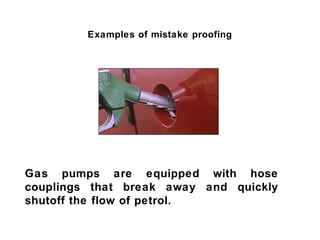 Examples of mistake proofing




Gas pumps are equipped with hose
couplings that break away and quickly
shutoff the flow of petrol.
 